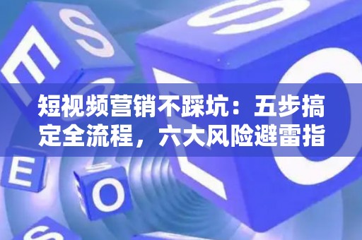 短视频营销不踩坑：五步搞定全流程，六大风险避雷指南