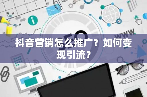抖音营销怎么推广?如何变现引流? 抖音营销怎么推广?如何变现引流?