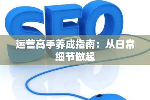 运营高手养成指南：从日常细节做起